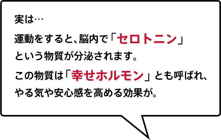 実は運動をすると、脳内で「セロトニン」という物質が分泌されます。この物質は「幸せホルモン」とも呼ばれ、やる気や安心感を高める効果が。