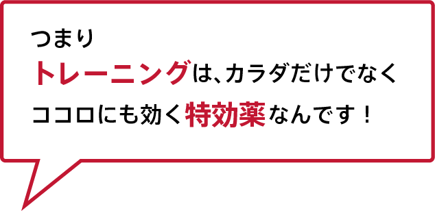 つまりトレーニングは、カラダだけでなくココロにも効く特効薬なんです！